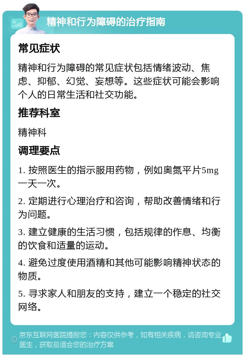 精神和行为障碍的治疗指南 常见症状 精神和行为障碍的常见症状包括情绪波动、焦虑、抑郁、幻觉、妄想等。这些症状可能会影响个人的日常生活和社交功能。 推荐科室 精神科 调理要点 1. 按照医生的指示服用药物，例如奥氮平片5mg一天一次。 2. 定期进行心理治疗和咨询，帮助改善情绪和行为问题。 3. 建立健康的生活习惯，包括规律的作息、均衡的饮食和适量的运动。 4. 避免过度使用酒精和其他可能影响精神状态的物质。 5. 寻求家人和朋友的支持，建立一个稳定的社交网络。