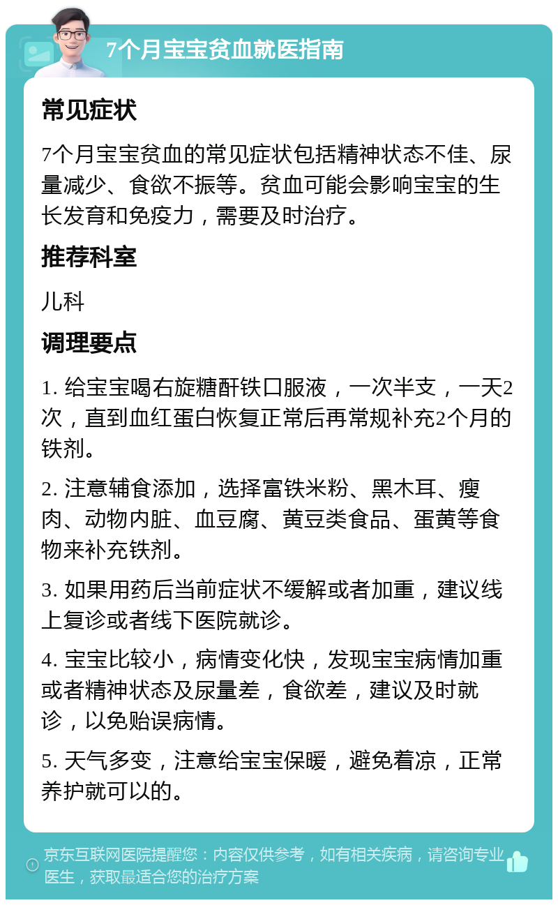 7个月宝宝贫血就医指南 常见症状 7个月宝宝贫血的常见症状包括精神状态不佳、尿量减少、食欲不振等。贫血可能会影响宝宝的生长发育和免疫力，需要及时治疗。 推荐科室 儿科 调理要点 1. 给宝宝喝右旋糖酐铁口服液，一次半支，一天2次，直到血红蛋白恢复正常后再常规补充2个月的铁剂。 2. 注意辅食添加，选择富铁米粉、黑木耳、瘦肉、动物内脏、血豆腐、黄豆类食品、蛋黄等食物来补充铁剂。 3. 如果用药后当前症状不缓解或者加重，建议线上复诊或者线下医院就诊。 4. 宝宝比较小，病情变化快，发现宝宝病情加重或者精神状态及尿量差，食欲差，建议及时就诊，以免贻误病情。 5. 天气多变，注意给宝宝保暖，避免着凉，正常养护就可以的。