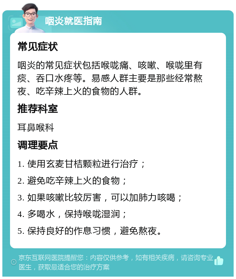 咽炎就医指南 常见症状 咽炎的常见症状包括喉咙痛、咳嗽、喉咙里有痰、吞口水疼等。易感人群主要是那些经常熬夜、吃辛辣上火的食物的人群。 推荐科室 耳鼻喉科 调理要点 1. 使用玄麦甘桔颗粒进行治疗； 2. 避免吃辛辣上火的食物； 3. 如果咳嗽比较厉害，可以加肺力咳喝； 4. 多喝水，保持喉咙湿润； 5. 保持良好的作息习惯，避免熬夜。