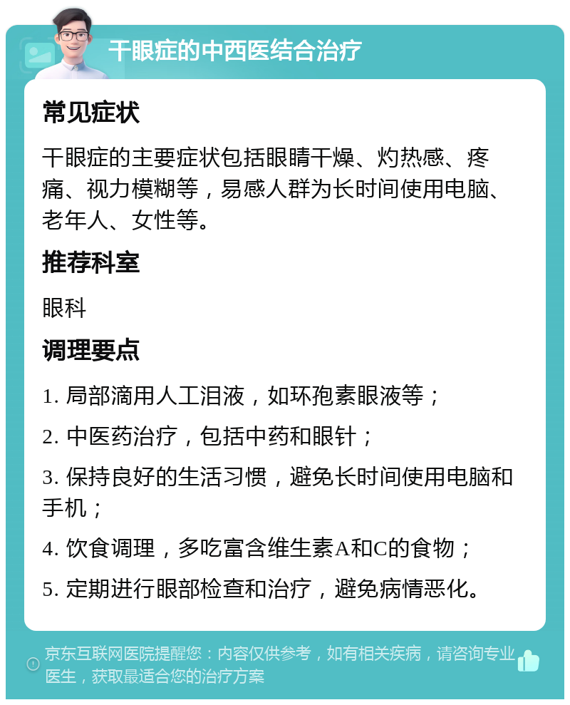 干眼症的中西医结合治疗 常见症状 干眼症的主要症状包括眼睛干燥、灼热感、疼痛、视力模糊等，易感人群为长时间使用电脑、老年人、女性等。 推荐科室 眼科 调理要点 1. 局部滴用人工泪液，如环孢素眼液等； 2. 中医药治疗，包括中药和眼针； 3. 保持良好的生活习惯，避免长时间使用电脑和手机； 4. 饮食调理，多吃富含维生素A和C的食物； 5. 定期进行眼部检查和治疗，避免病情恶化。