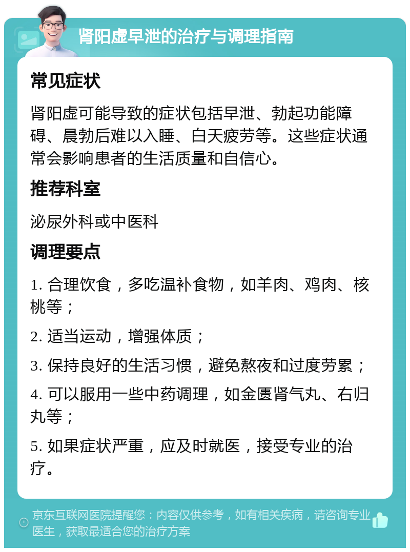 肾阳虚早泄的治疗与调理指南 常见症状 肾阳虚可能导致的症状包括早泄、勃起功能障碍、晨勃后难以入睡、白天疲劳等。这些症状通常会影响患者的生活质量和自信心。 推荐科室 泌尿外科或中医科 调理要点 1. 合理饮食，多吃温补食物，如羊肉、鸡肉、核桃等； 2. 适当运动，增强体质； 3. 保持良好的生活习惯，避免熬夜和过度劳累； 4. 可以服用一些中药调理，如金匮肾气丸、右归丸等； 5. 如果症状严重，应及时就医，接受专业的治疗。