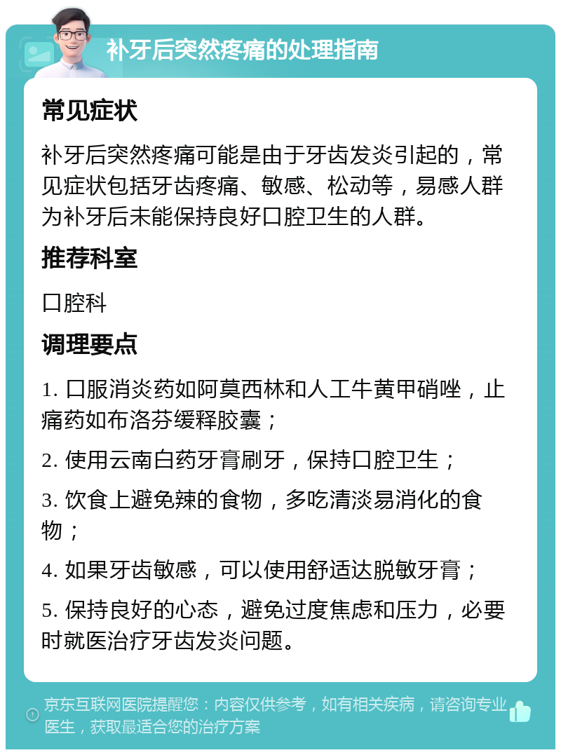 补牙后突然疼痛的处理指南 常见症状 补牙后突然疼痛可能是由于牙齿发炎引起的，常见症状包括牙齿疼痛、敏感、松动等，易感人群为补牙后未能保持良好口腔卫生的人群。 推荐科室 口腔科 调理要点 1. 口服消炎药如阿莫西林和人工牛黄甲硝唑，止痛药如布洛芬缓释胶囊； 2. 使用云南白药牙膏刷牙，保持口腔卫生； 3. 饮食上避免辣的食物，多吃清淡易消化的食物； 4. 如果牙齿敏感，可以使用舒适达脱敏牙膏； 5. 保持良好的心态，避免过度焦虑和压力，必要时就医治疗牙齿发炎问题。