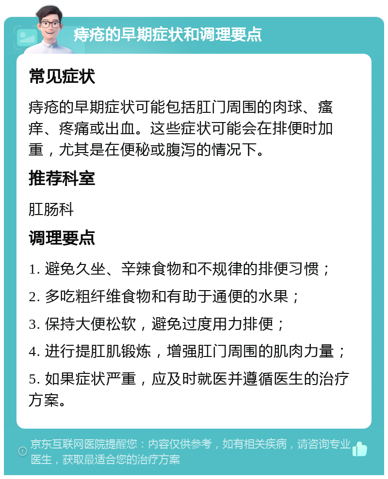 痔疮的早期症状和调理要点 常见症状 痔疮的早期症状可能包括肛门周围的肉球、瘙痒、疼痛或出血。这些症状可能会在排便时加重，尤其是在便秘或腹泻的情况下。 推荐科室 肛肠科 调理要点 1. 避免久坐、辛辣食物和不规律的排便习惯； 2. 多吃粗纤维食物和有助于通便的水果； 3. 保持大便松软，避免过度用力排便； 4. 进行提肛肌锻炼，增强肛门周围的肌肉力量； 5. 如果症状严重，应及时就医并遵循医生的治疗方案。