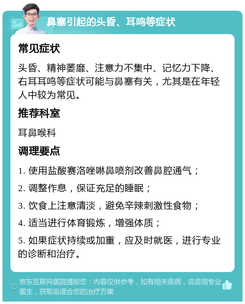 鼻塞引起的头昏、耳鸣等症状 常见症状 头昏、精神萎靡、注意力不集中、记忆力下降、右耳耳鸣等症状可能与鼻塞有关，尤其是在年轻人中较为常见。 推荐科室 耳鼻喉科 调理要点 1. 使用盐酸赛洛唑啉鼻喷剂改善鼻腔通气； 2. 调整作息，保证充足的睡眠； 3. 饮食上注意清淡，避免辛辣刺激性食物； 4. 适当进行体育锻炼，增强体质； 5. 如果症状持续或加重，应及时就医，进行专业的诊断和治疗。