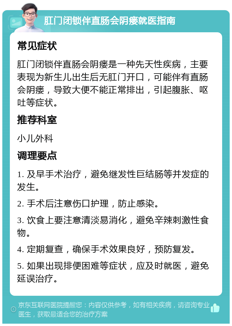 肛门闭锁伴直肠会阴瘘就医指南 常见症状 肛门闭锁伴直肠会阴瘘是一种先天性疾病，主要表现为新生儿出生后无肛门开口，可能伴有直肠会阴瘘，导致大便不能正常排出，引起腹胀、呕吐等症状。 推荐科室 小儿外科 调理要点 1. 及早手术治疗，避免继发性巨结肠等并发症的发生。 2. 手术后注意伤口护理，防止感染。 3. 饮食上要注意清淡易消化，避免辛辣刺激性食物。 4. 定期复查，确保手术效果良好，预防复发。 5. 如果出现排便困难等症状，应及时就医，避免延误治疗。