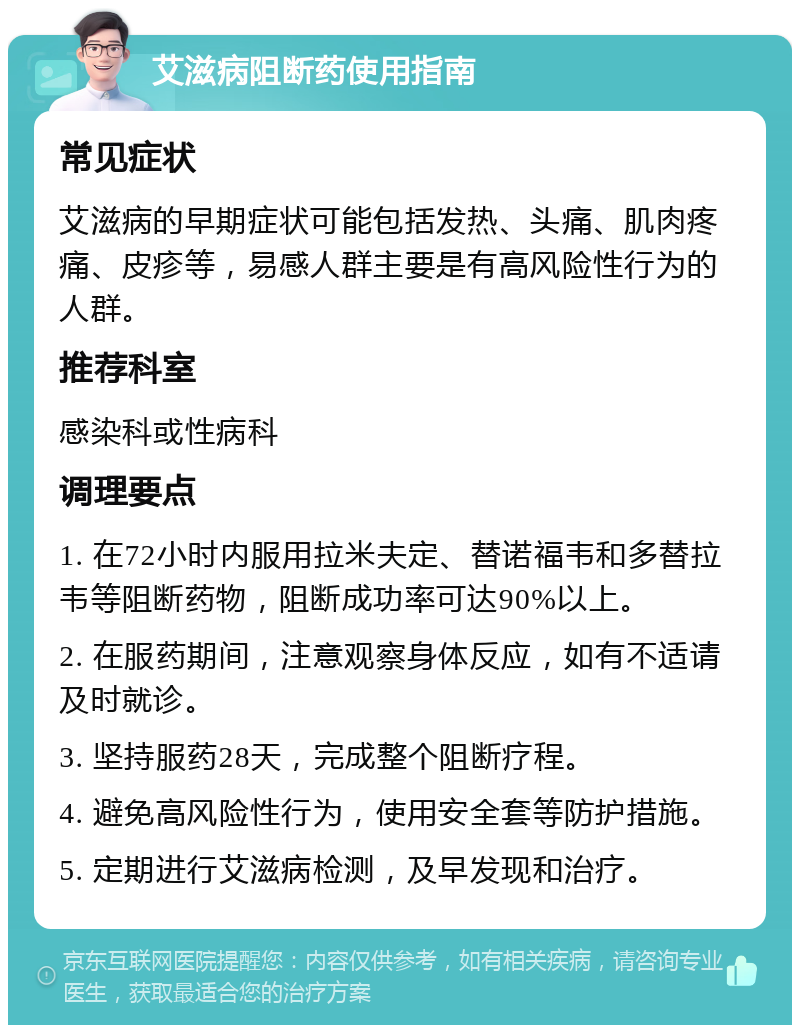 艾滋病阻断药使用指南 常见症状 艾滋病的早期症状可能包括发热、头痛、肌肉疼痛、皮疹等，易感人群主要是有高风险性行为的人群。 推荐科室 感染科或性病科 调理要点 1. 在72小时内服用拉米夫定、替诺福韦和多替拉韦等阻断药物，阻断成功率可达90%以上。 2. 在服药期间，注意观察身体反应，如有不适请及时就诊。 3. 坚持服药28天，完成整个阻断疗程。 4. 避免高风险性行为，使用安全套等防护措施。 5. 定期进行艾滋病检测，及早发现和治疗。