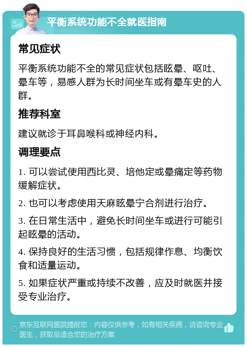 平衡系统功能不全就医指南 常见症状 平衡系统功能不全的常见症状包括眩晕、呕吐、晕车等，易感人群为长时间坐车或有晕车史的人群。 推荐科室 建议就诊于耳鼻喉科或神经内科。 调理要点 1. 可以尝试使用西比灵、培他定或晕痛定等药物缓解症状。 2. 也可以考虑使用天麻眩晕宁合剂进行治疗。 3. 在日常生活中，避免长时间坐车或进行可能引起眩晕的活动。 4. 保持良好的生活习惯，包括规律作息、均衡饮食和适量运动。 5. 如果症状严重或持续不改善，应及时就医并接受专业治疗。