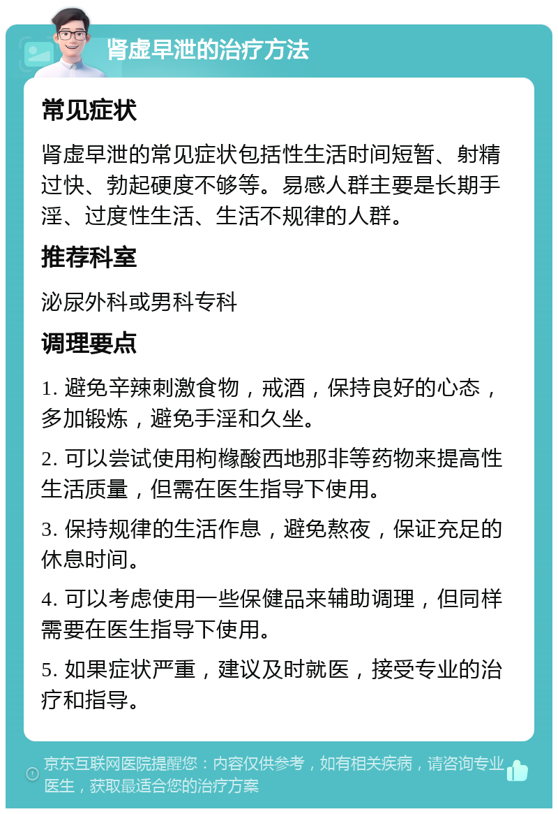 肾虚早泄的治疗方法 常见症状 肾虚早泄的常见症状包括性生活时间短暂、射精过快、勃起硬度不够等。易感人群主要是长期手淫、过度性生活、生活不规律的人群。 推荐科室 泌尿外科或男科专科 调理要点 1. 避免辛辣刺激食物，戒酒，保持良好的心态，多加锻炼，避免手淫和久坐。 2. 可以尝试使用枸橼酸西地那非等药物来提高性生活质量，但需在医生指导下使用。 3. 保持规律的生活作息，避免熬夜，保证充足的休息时间。 4. 可以考虑使用一些保健品来辅助调理，但同样需要在医生指导下使用。 5. 如果症状严重，建议及时就医，接受专业的治疗和指导。