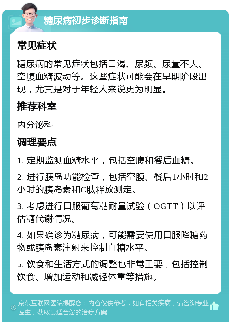 糖尿病初步诊断指南 常见症状 糖尿病的常见症状包括口渴、尿频、尿量不大、空腹血糖波动等。这些症状可能会在早期阶段出现，尤其是对于年轻人来说更为明显。 推荐科室 内分泌科 调理要点 1. 定期监测血糖水平，包括空腹和餐后血糖。 2. 进行胰岛功能检查，包括空腹、餐后1小时和2小时的胰岛素和C肽释放测定。 3. 考虑进行口服葡萄糖耐量试验（OGTT）以评估糖代谢情况。 4. 如果确诊为糖尿病，可能需要使用口服降糖药物或胰岛素注射来控制血糖水平。 5. 饮食和生活方式的调整也非常重要，包括控制饮食、增加运动和减轻体重等措施。