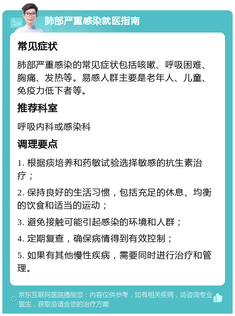 肺部严重感染就医指南 常见症状 肺部严重感染的常见症状包括咳嗽、呼吸困难、胸痛、发热等。易感人群主要是老年人、儿童、免疫力低下者等。 推荐科室 呼吸内科或感染科 调理要点 1. 根据痰培养和药敏试验选择敏感的抗生素治疗； 2. 保持良好的生活习惯，包括充足的休息、均衡的饮食和适当的运动； 3. 避免接触可能引起感染的环境和人群； 4. 定期复查，确保病情得到有效控制； 5. 如果有其他慢性疾病，需要同时进行治疗和管理。