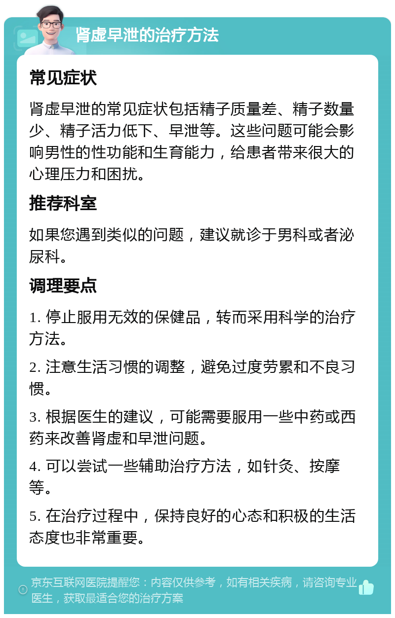 肾虚早泄的治疗方法 常见症状 肾虚早泄的常见症状包括精子质量差、精子数量少、精子活力低下、早泄等。这些问题可能会影响男性的性功能和生育能力，给患者带来很大的心理压力和困扰。 推荐科室 如果您遇到类似的问题，建议就诊于男科或者泌尿科。 调理要点 1. 停止服用无效的保健品，转而采用科学的治疗方法。 2. 注意生活习惯的调整，避免过度劳累和不良习惯。 3. 根据医生的建议，可能需要服用一些中药或西药来改善肾虚和早泄问题。 4. 可以尝试一些辅助治疗方法，如针灸、按摩等。 5. 在治疗过程中，保持良好的心态和积极的生活态度也非常重要。