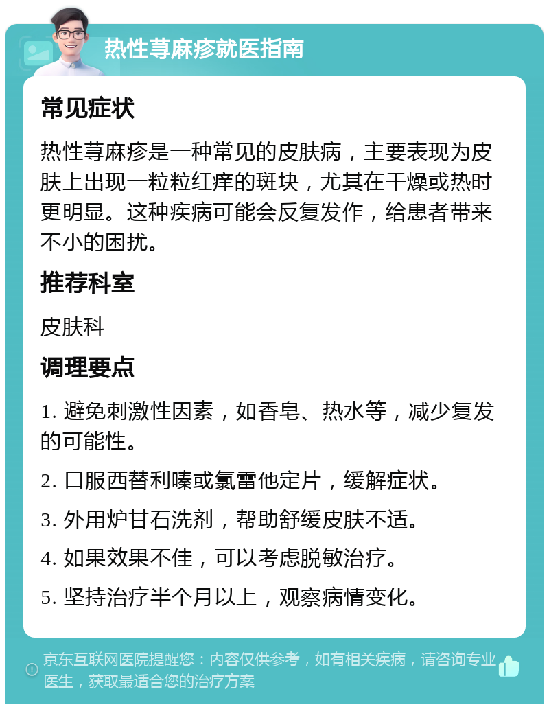 热性荨麻疹就医指南 常见症状 热性荨麻疹是一种常见的皮肤病，主要表现为皮肤上出现一粒粒红痒的斑块，尤其在干燥或热时更明显。这种疾病可能会反复发作，给患者带来不小的困扰。 推荐科室 皮肤科 调理要点 1. 避免刺激性因素，如香皂、热水等，减少复发的可能性。 2. 口服西替利嗪或氯雷他定片，缓解症状。 3. 外用炉甘石洗剂，帮助舒缓皮肤不适。 4. 如果效果不佳，可以考虑脱敏治疗。 5. 坚持治疗半个月以上，观察病情变化。