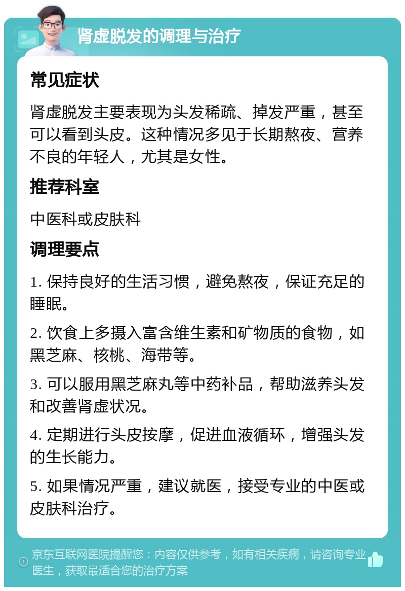 肾虚脱发的调理与治疗 常见症状 肾虚脱发主要表现为头发稀疏、掉发严重，甚至可以看到头皮。这种情况多见于长期熬夜、营养不良的年轻人，尤其是女性。 推荐科室 中医科或皮肤科 调理要点 1. 保持良好的生活习惯，避免熬夜，保证充足的睡眠。 2. 饮食上多摄入富含维生素和矿物质的食物，如黑芝麻、核桃、海带等。 3. 可以服用黑芝麻丸等中药补品，帮助滋养头发和改善肾虚状况。 4. 定期进行头皮按摩，促进血液循环，增强头发的生长能力。 5. 如果情况严重，建议就医，接受专业的中医或皮肤科治疗。