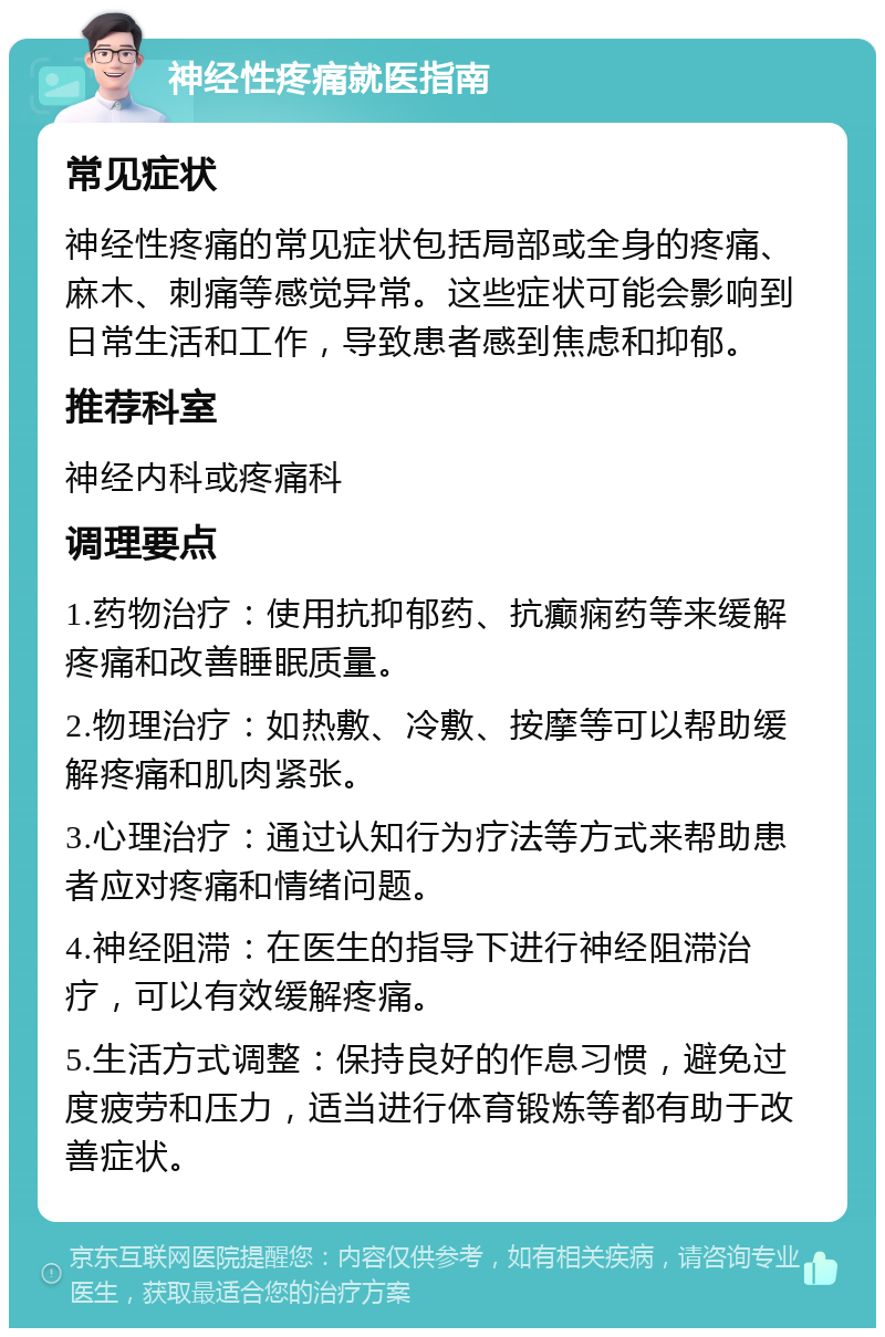 神经性疼痛就医指南 常见症状 神经性疼痛的常见症状包括局部或全身的疼痛、麻木、刺痛等感觉异常。这些症状可能会影响到日常生活和工作，导致患者感到焦虑和抑郁。 推荐科室 神经内科或疼痛科 调理要点 1.药物治疗：使用抗抑郁药、抗癫痫药等来缓解疼痛和改善睡眠质量。 2.物理治疗：如热敷、冷敷、按摩等可以帮助缓解疼痛和肌肉紧张。 3.心理治疗：通过认知行为疗法等方式来帮助患者应对疼痛和情绪问题。 4.神经阻滞：在医生的指导下进行神经阻滞治疗，可以有效缓解疼痛。 5.生活方式调整：保持良好的作息习惯，避免过度疲劳和压力，适当进行体育锻炼等都有助于改善症状。