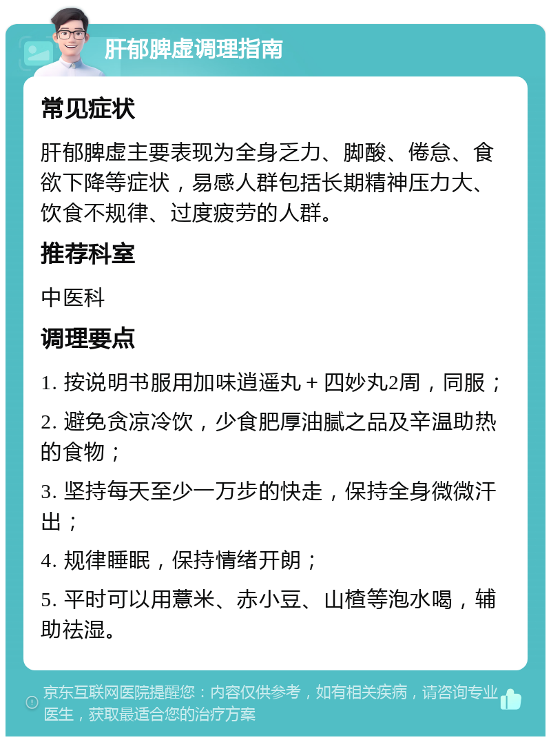 肝郁脾虚调理指南 常见症状 肝郁脾虚主要表现为全身乏力、脚酸、倦怠、食欲下降等症状，易感人群包括长期精神压力大、饮食不规律、过度疲劳的人群。 推荐科室 中医科 调理要点 1. 按说明书服用加味逍遥丸＋四妙丸2周，同服； 2. 避免贪凉冷饮，少食肥厚油腻之品及辛温助热的食物； 3. 坚持每天至少一万步的快走，保持全身微微汗出； 4. 规律睡眠，保持情绪开朗； 5. 平时可以用薏米、赤小豆、山楂等泡水喝，辅助祛湿。