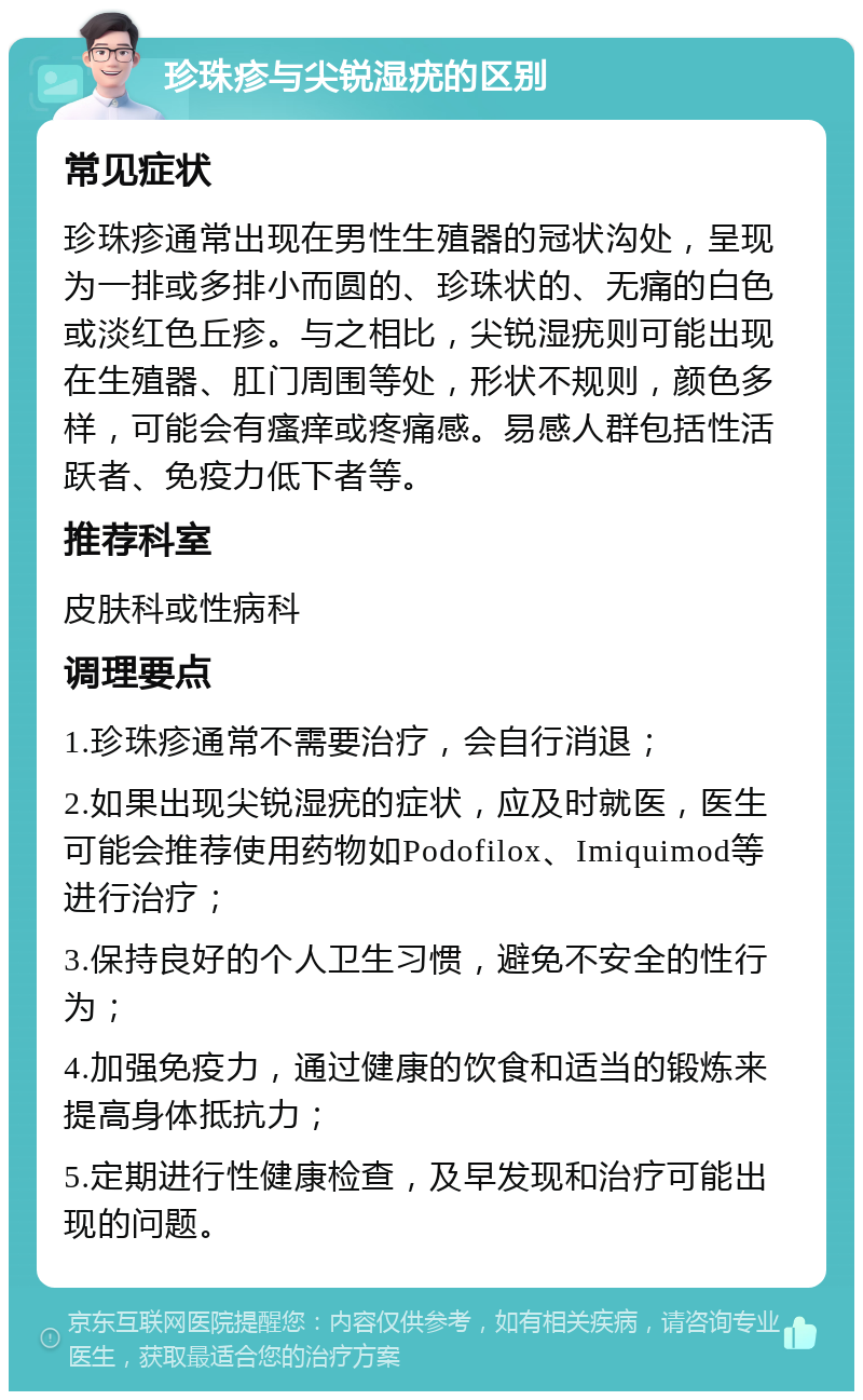 珍珠疹与尖锐湿疣的区别 常见症状 珍珠疹通常出现在男性生殖器的冠状沟处，呈现为一排或多排小而圆的、珍珠状的、无痛的白色或淡红色丘疹。与之相比，尖锐湿疣则可能出现在生殖器、肛门周围等处，形状不规则，颜色多样，可能会有瘙痒或疼痛感。易感人群包括性活跃者、免疫力低下者等。 推荐科室 皮肤科或性病科 调理要点 1.珍珠疹通常不需要治疗，会自行消退； 2.如果出现尖锐湿疣的症状，应及时就医，医生可能会推荐使用药物如Podofilox、Imiquimod等进行治疗； 3.保持良好的个人卫生习惯，避免不安全的性行为； 4.加强免疫力，通过健康的饮食和适当的锻炼来提高身体抵抗力； 5.定期进行性健康检查，及早发现和治疗可能出现的问题。