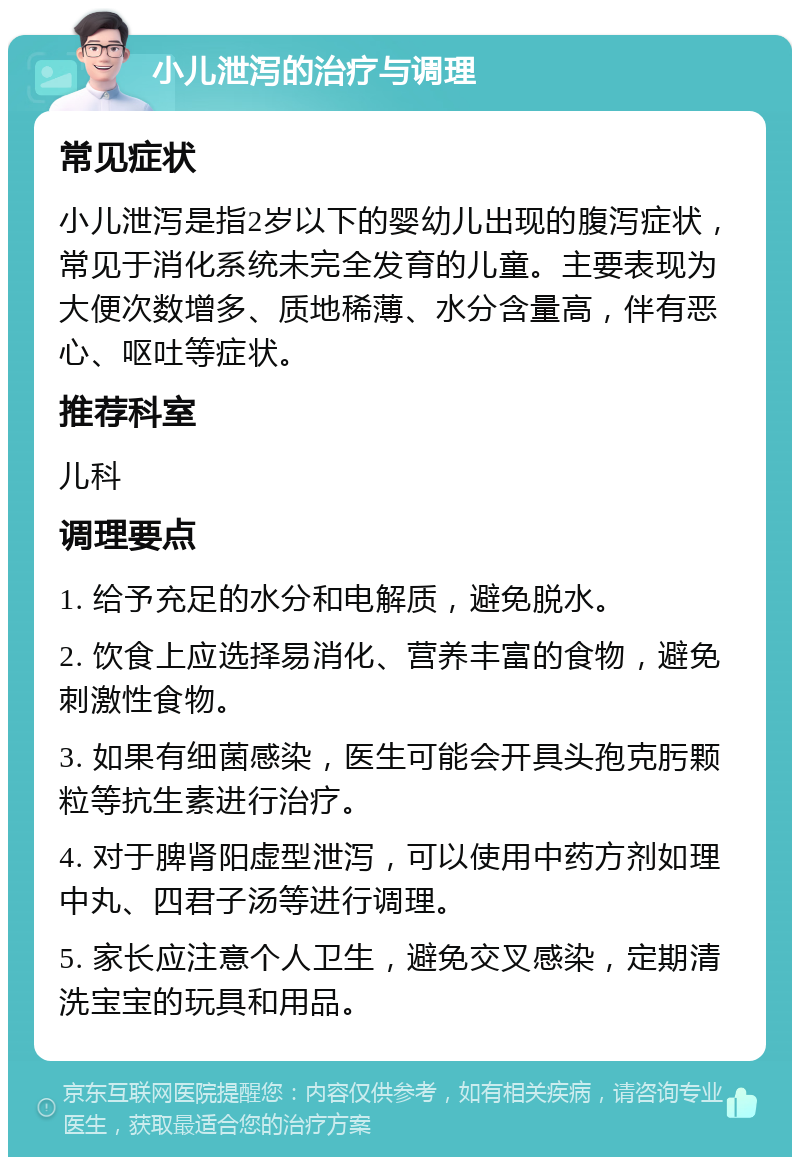 小儿泄泻的治疗与调理 常见症状 小儿泄泻是指2岁以下的婴幼儿出现的腹泻症状，常见于消化系统未完全发育的儿童。主要表现为大便次数增多、质地稀薄、水分含量高，伴有恶心、呕吐等症状。 推荐科室 儿科 调理要点 1. 给予充足的水分和电解质，避免脱水。 2. 饮食上应选择易消化、营养丰富的食物，避免刺激性食物。 3. 如果有细菌感染，医生可能会开具头孢克肟颗粒等抗生素进行治疗。 4. 对于脾肾阳虚型泄泻，可以使用中药方剂如理中丸、四君子汤等进行调理。 5. 家长应注意个人卫生，避免交叉感染，定期清洗宝宝的玩具和用品。