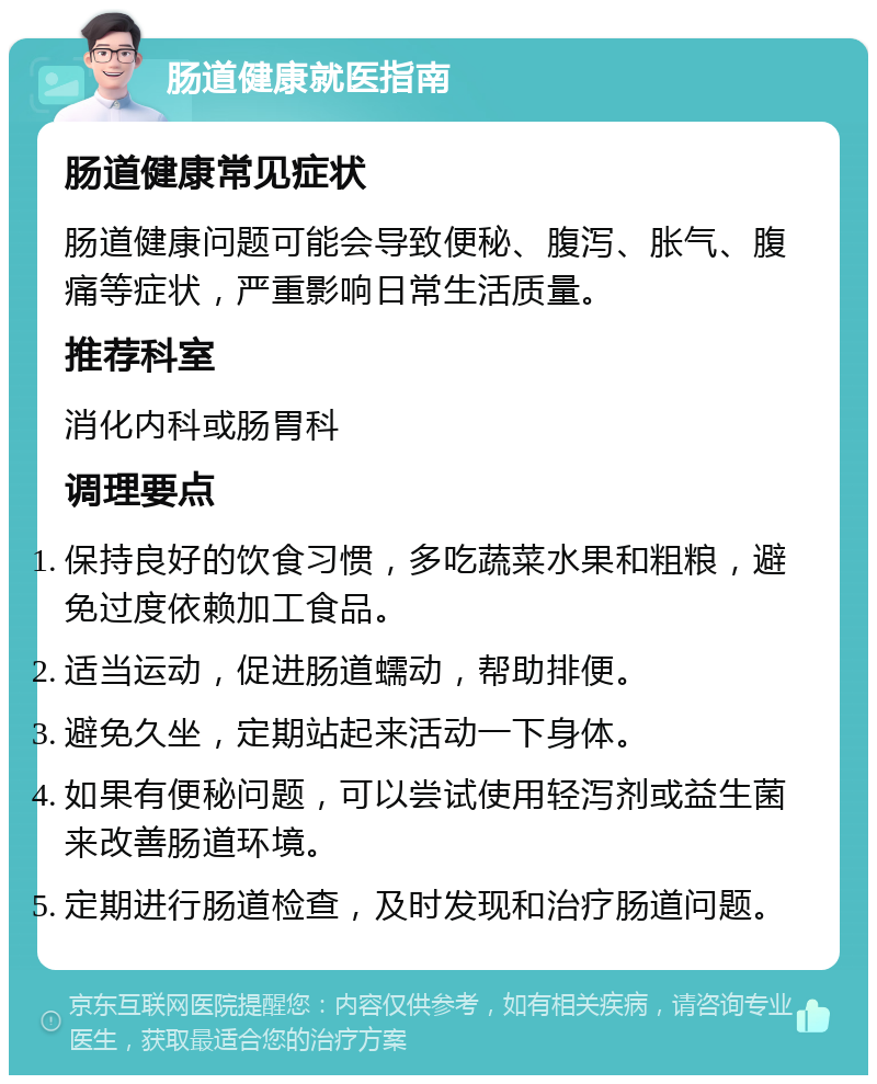 肠道健康就医指南 肠道健康常见症状 肠道健康问题可能会导致便秘、腹泻、胀气、腹痛等症状，严重影响日常生活质量。 推荐科室 消化内科或肠胃科 调理要点 保持良好的饮食习惯，多吃蔬菜水果和粗粮，避免过度依赖加工食品。 适当运动，促进肠道蠕动，帮助排便。 避免久坐，定期站起来活动一下身体。 如果有便秘问题，可以尝试使用轻泻剂或益生菌来改善肠道环境。 定期进行肠道检查，及时发现和治疗肠道问题。