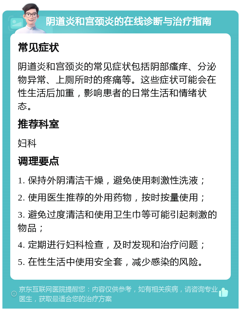 阴道炎和宫颈炎的在线诊断与治疗指南 常见症状 阴道炎和宫颈炎的常见症状包括阴部瘙痒、分泌物异常、上厕所时的疼痛等。这些症状可能会在性生活后加重，影响患者的日常生活和情绪状态。 推荐科室 妇科 调理要点 1. 保持外阴清洁干燥，避免使用刺激性洗液； 2. 使用医生推荐的外用药物，按时按量使用； 3. 避免过度清洁和使用卫生巾等可能引起刺激的物品； 4. 定期进行妇科检查，及时发现和治疗问题； 5. 在性生活中使用安全套，减少感染的风险。