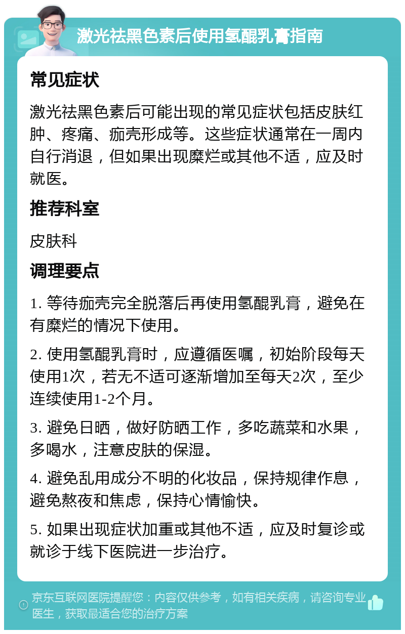 激光祛黑色素后使用氢醌乳膏指南 常见症状 激光祛黑色素后可能出现的常见症状包括皮肤红肿、疼痛、痂壳形成等。这些症状通常在一周内自行消退，但如果出现糜烂或其他不适，应及时就医。 推荐科室 皮肤科 调理要点 1. 等待痂壳完全脱落后再使用氢醌乳膏，避免在有糜烂的情况下使用。 2. 使用氢醌乳膏时，应遵循医嘱，初始阶段每天使用1次，若无不适可逐渐增加至每天2次，至少连续使用1-2个月。 3. 避免日晒，做好防晒工作，多吃蔬菜和水果，多喝水，注意皮肤的保湿。 4. 避免乱用成分不明的化妆品，保持规律作息，避免熬夜和焦虑，保持心情愉快。 5. 如果出现症状加重或其他不适，应及时复诊或就诊于线下医院进一步治疗。