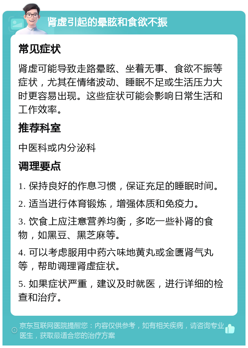 肾虚引起的晕眩和食欲不振 常见症状 肾虚可能导致走路晕眩、坐着无事、食欲不振等症状，尤其在情绪波动、睡眠不足或生活压力大时更容易出现。这些症状可能会影响日常生活和工作效率。 推荐科室 中医科或内分泌科 调理要点 1. 保持良好的作息习惯，保证充足的睡眠时间。 2. 适当进行体育锻炼，增强体质和免疫力。 3. 饮食上应注意营养均衡，多吃一些补肾的食物，如黑豆、黑芝麻等。 4. 可以考虑服用中药六味地黄丸或金匮肾气丸等，帮助调理肾虚症状。 5. 如果症状严重，建议及时就医，进行详细的检查和治疗。