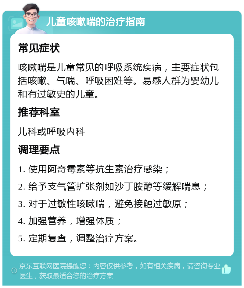 儿童咳嗽喘的治疗指南 常见症状 咳嗽喘是儿童常见的呼吸系统疾病，主要症状包括咳嗽、气喘、呼吸困难等。易感人群为婴幼儿和有过敏史的儿童。 推荐科室 儿科或呼吸内科 调理要点 1. 使用阿奇霉素等抗生素治疗感染； 2. 给予支气管扩张剂如沙丁胺醇等缓解喘息； 3. 对于过敏性咳嗽喘，避免接触过敏原； 4. 加强营养，增强体质； 5. 定期复查，调整治疗方案。