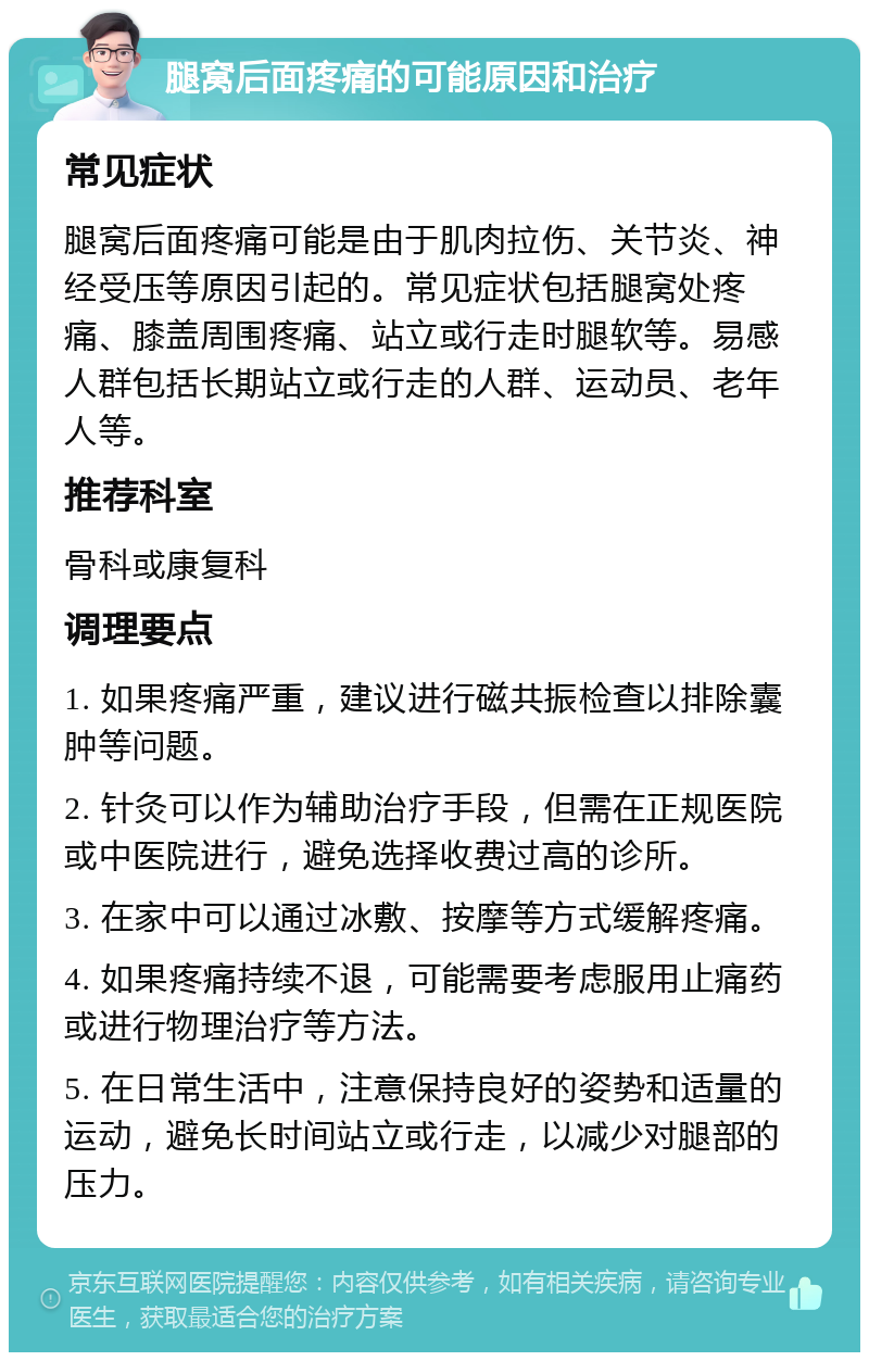 腿窝后面疼痛的可能原因和治疗 常见症状 腿窝后面疼痛可能是由于肌肉拉伤、关节炎、神经受压等原因引起的。常见症状包括腿窝处疼痛、膝盖周围疼痛、站立或行走时腿软等。易感人群包括长期站立或行走的人群、运动员、老年人等。 推荐科室 骨科或康复科 调理要点 1. 如果疼痛严重，建议进行磁共振检查以排除囊肿等问题。 2. 针灸可以作为辅助治疗手段，但需在正规医院或中医院进行，避免选择收费过高的诊所。 3. 在家中可以通过冰敷、按摩等方式缓解疼痛。 4. 如果疼痛持续不退，可能需要考虑服用止痛药或进行物理治疗等方法。 5. 在日常生活中，注意保持良好的姿势和适量的运动，避免长时间站立或行走，以减少对腿部的压力。