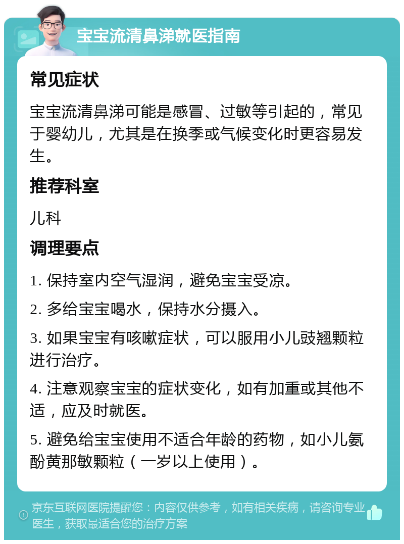 宝宝流清鼻涕就医指南 常见症状 宝宝流清鼻涕可能是感冒、过敏等引起的，常见于婴幼儿，尤其是在换季或气候变化时更容易发生。 推荐科室 儿科 调理要点 1. 保持室内空气湿润，避免宝宝受凉。 2. 多给宝宝喝水，保持水分摄入。 3. 如果宝宝有咳嗽症状，可以服用小儿豉翘颗粒进行治疗。 4. 注意观察宝宝的症状变化，如有加重或其他不适，应及时就医。 5. 避免给宝宝使用不适合年龄的药物，如小儿氨酚黄那敏颗粒（一岁以上使用）。