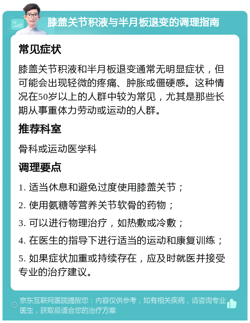 膝盖关节积液与半月板退变的调理指南 常见症状 膝盖关节积液和半月板退变通常无明显症状，但可能会出现轻微的疼痛、肿胀或僵硬感。这种情况在50岁以上的人群中较为常见，尤其是那些长期从事重体力劳动或运动的人群。 推荐科室 骨科或运动医学科 调理要点 1. 适当休息和避免过度使用膝盖关节； 2. 使用氨糖等营养关节软骨的药物； 3. 可以进行物理治疗，如热敷或冷敷； 4. 在医生的指导下进行适当的运动和康复训练； 5. 如果症状加重或持续存在，应及时就医并接受专业的治疗建议。