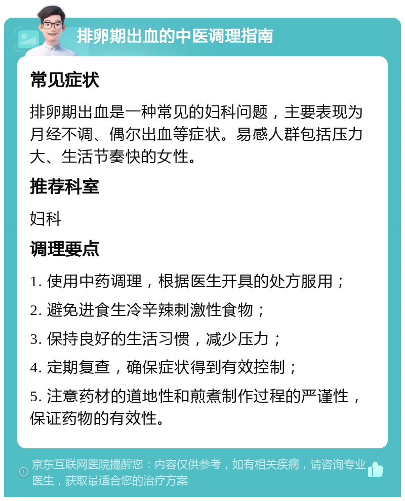 排卵期出血的中医调理指南 常见症状 排卵期出血是一种常见的妇科问题，主要表现为月经不调、偶尔出血等症状。易感人群包括压力大、生活节奏快的女性。 推荐科室 妇科 调理要点 1. 使用中药调理，根据医生开具的处方服用； 2. 避免进食生冷辛辣刺激性食物； 3. 保持良好的生活习惯，减少压力； 4. 定期复查，确保症状得到有效控制； 5. 注意药材的道地性和煎煮制作过程的严谨性，保证药物的有效性。