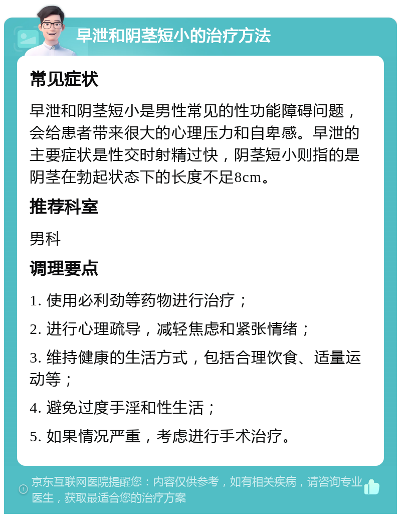 早泄和阴茎短小的治疗方法 常见症状 早泄和阴茎短小是男性常见的性功能障碍问题，会给患者带来很大的心理压力和自卑感。早泄的主要症状是性交时射精过快，阴茎短小则指的是阴茎在勃起状态下的长度不足8cm。 推荐科室 男科 调理要点 1. 使用必利劲等药物进行治疗； 2. 进行心理疏导，减轻焦虑和紧张情绪； 3. 维持健康的生活方式，包括合理饮食、适量运动等； 4. 避免过度手淫和性生活； 5. 如果情况严重，考虑进行手术治疗。