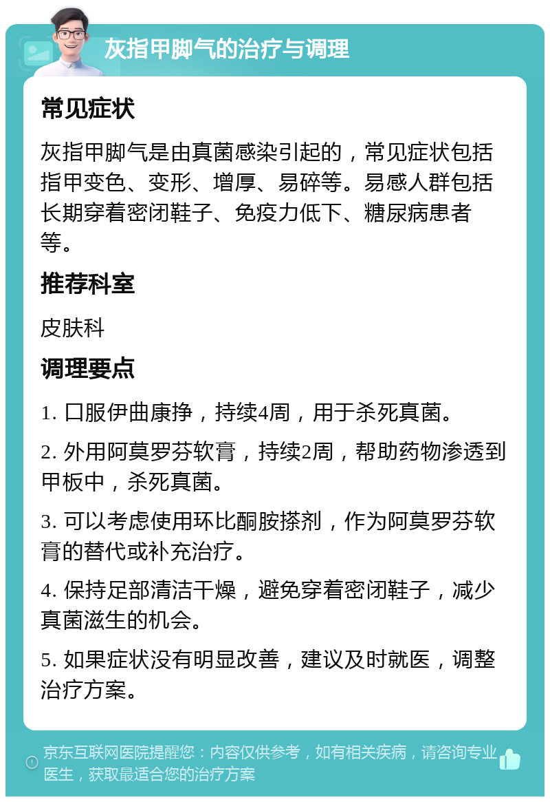 灰指甲脚气的治疗与调理 常见症状 灰指甲脚气是由真菌感染引起的，常见症状包括指甲变色、变形、增厚、易碎等。易感人群包括长期穿着密闭鞋子、免疫力低下、糖尿病患者等。 推荐科室 皮肤科 调理要点 1. 口服伊曲康挣，持续4周，用于杀死真菌。 2. 外用阿莫罗芬软膏，持续2周，帮助药物渗透到甲板中，杀死真菌。 3. 可以考虑使用环比酮胺搽剂，作为阿莫罗芬软膏的替代或补充治疗。 4. 保持足部清洁干燥，避免穿着密闭鞋子，减少真菌滋生的机会。 5. 如果症状没有明显改善，建议及时就医，调整治疗方案。