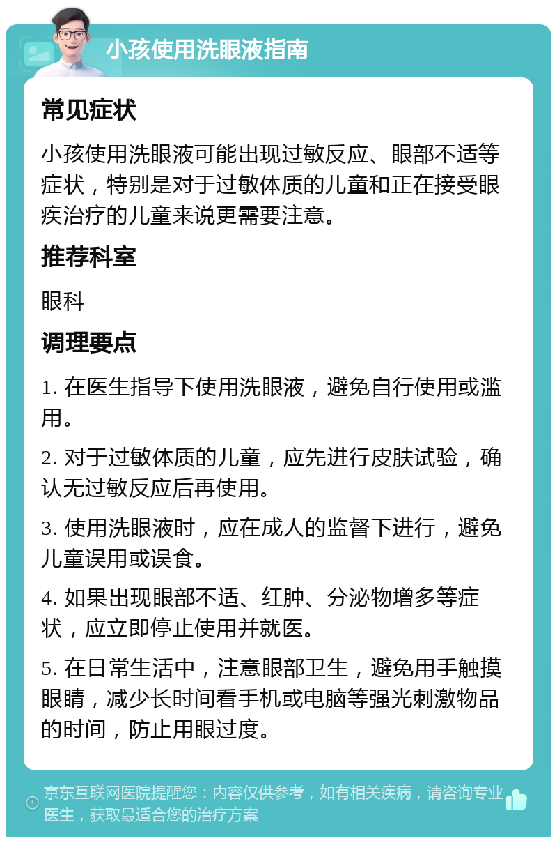 小孩使用洗眼液指南 常见症状 小孩使用洗眼液可能出现过敏反应、眼部不适等症状，特别是对于过敏体质的儿童和正在接受眼疾治疗的儿童来说更需要注意。 推荐科室 眼科 调理要点 1. 在医生指导下使用洗眼液，避免自行使用或滥用。 2. 对于过敏体质的儿童，应先进行皮肤试验，确认无过敏反应后再使用。 3. 使用洗眼液时，应在成人的监督下进行，避免儿童误用或误食。 4. 如果出现眼部不适、红肿、分泌物增多等症状，应立即停止使用并就医。 5. 在日常生活中，注意眼部卫生，避免用手触摸眼睛，减少长时间看手机或电脑等强光刺激物品的时间，防止用眼过度。