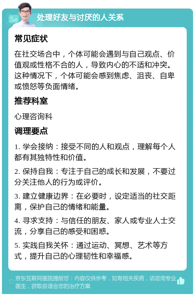 处理好友与讨厌的人关系 常见症状 在社交场合中，个体可能会遇到与自己观点、价值观或性格不合的人，导致内心的不适和冲突。这种情况下，个体可能会感到焦虑、沮丧、自卑或愤怒等负面情绪。 推荐科室 心理咨询科 调理要点 1. 学会接纳：接受不同的人和观点，理解每个人都有其独特性和价值。 2. 保持自我：专注于自己的成长和发展，不要过分关注他人的行为或评价。 3. 建立健康边界：在必要时，设定适当的社交距离，保护自己的情绪和能量。 4. 寻求支持：与信任的朋友、家人或专业人士交流，分享自己的感受和困惑。 5. 实践自我关怀：通过运动、冥想、艺术等方式，提升自己的心理韧性和幸福感。