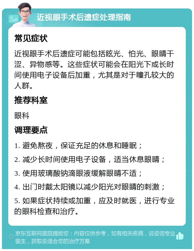 近视眼手术后遗症处理指南 常见症状 近视眼手术后遗症可能包括眩光、怕光、眼睛干涩、异物感等。这些症状可能会在阳光下或长时间使用电子设备后加重，尤其是对于瞳孔较大的人群。 推荐科室 眼科 调理要点 1. 避免熬夜，保证充足的休息和睡眠； 2. 减少长时间使用电子设备，适当休息眼睛； 3. 使用玻璃酸钠滴眼液缓解眼睛不适； 4. 出门时戴太阳镜以减少阳光对眼睛的刺激； 5. 如果症状持续或加重，应及时就医，进行专业的眼科检查和治疗。