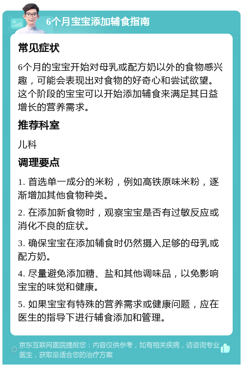 6个月宝宝添加辅食指南 常见症状 6个月的宝宝开始对母乳或配方奶以外的食物感兴趣，可能会表现出对食物的好奇心和尝试欲望。这个阶段的宝宝可以开始添加辅食来满足其日益增长的营养需求。 推荐科室 儿科 调理要点 1. 首选单一成分的米粉，例如高铁原味米粉，逐渐增加其他食物种类。 2. 在添加新食物时，观察宝宝是否有过敏反应或消化不良的症状。 3. 确保宝宝在添加辅食时仍然摄入足够的母乳或配方奶。 4. 尽量避免添加糖、盐和其他调味品，以免影响宝宝的味觉和健康。 5. 如果宝宝有特殊的营养需求或健康问题，应在医生的指导下进行辅食添加和管理。