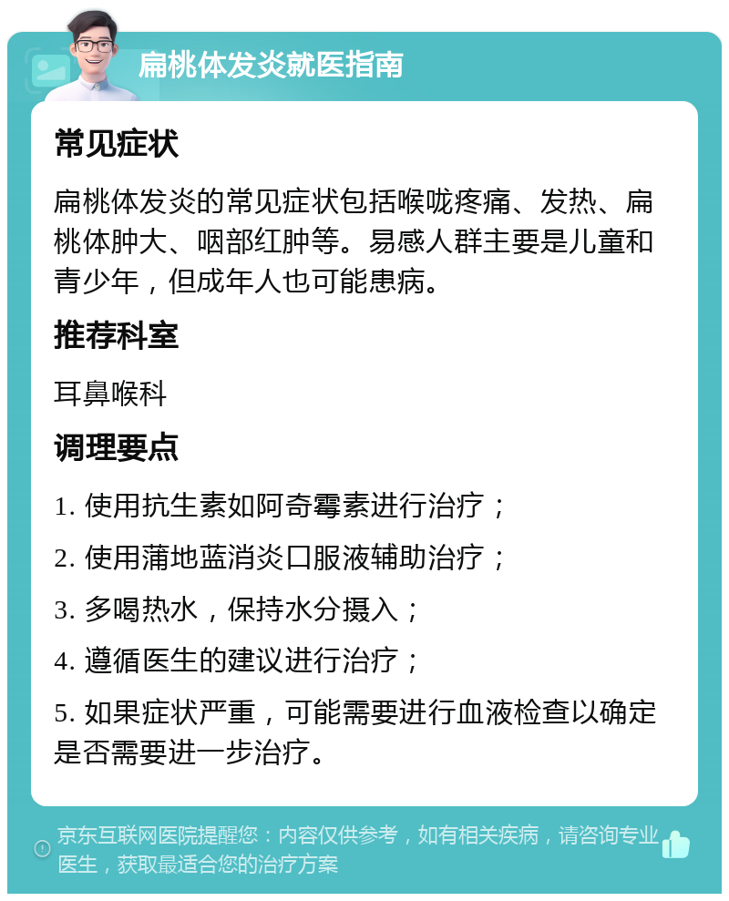 扁桃体发炎就医指南 常见症状 扁桃体发炎的常见症状包括喉咙疼痛、发热、扁桃体肿大、咽部红肿等。易感人群主要是儿童和青少年，但成年人也可能患病。 推荐科室 耳鼻喉科 调理要点 1. 使用抗生素如阿奇霉素进行治疗； 2. 使用蒲地蓝消炎口服液辅助治疗； 3. 多喝热水，保持水分摄入； 4. 遵循医生的建议进行治疗； 5. 如果症状严重，可能需要进行血液检查以确定是否需要进一步治疗。