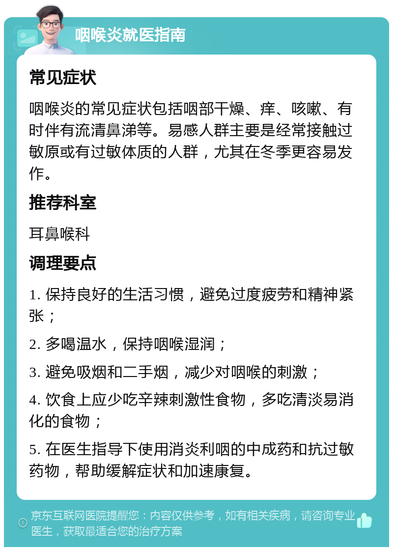 咽喉炎就医指南 常见症状 咽喉炎的常见症状包括咽部干燥、痒、咳嗽、有时伴有流清鼻涕等。易感人群主要是经常接触过敏原或有过敏体质的人群，尤其在冬季更容易发作。 推荐科室 耳鼻喉科 调理要点 1. 保持良好的生活习惯，避免过度疲劳和精神紧张； 2. 多喝温水，保持咽喉湿润； 3. 避免吸烟和二手烟，减少对咽喉的刺激； 4. 饮食上应少吃辛辣刺激性食物，多吃清淡易消化的食物； 5. 在医生指导下使用消炎利咽的中成药和抗过敏药物，帮助缓解症状和加速康复。