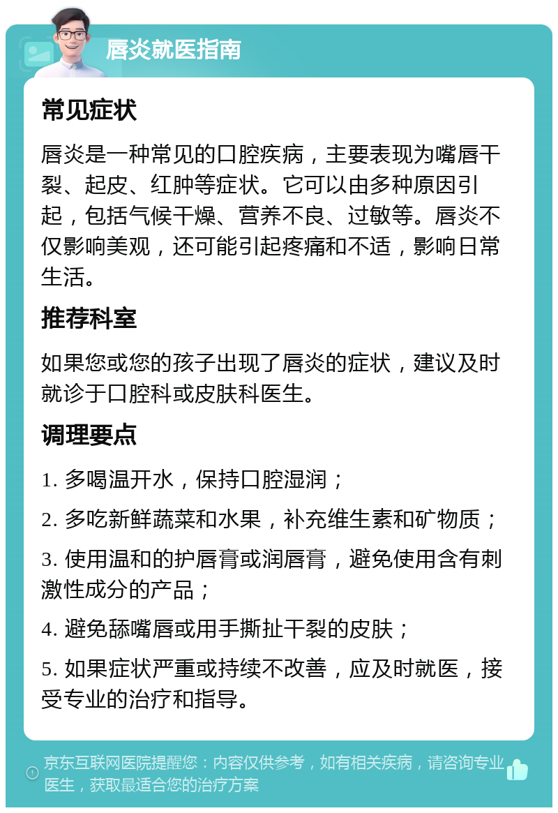 唇炎就医指南 常见症状 唇炎是一种常见的口腔疾病，主要表现为嘴唇干裂、起皮、红肿等症状。它可以由多种原因引起，包括气候干燥、营养不良、过敏等。唇炎不仅影响美观，还可能引起疼痛和不适，影响日常生活。 推荐科室 如果您或您的孩子出现了唇炎的症状，建议及时就诊于口腔科或皮肤科医生。 调理要点 1. 多喝温开水，保持口腔湿润； 2. 多吃新鲜蔬菜和水果，补充维生素和矿物质； 3. 使用温和的护唇膏或润唇膏，避免使用含有刺激性成分的产品； 4. 避免舔嘴唇或用手撕扯干裂的皮肤； 5. 如果症状严重或持续不改善，应及时就医，接受专业的治疗和指导。