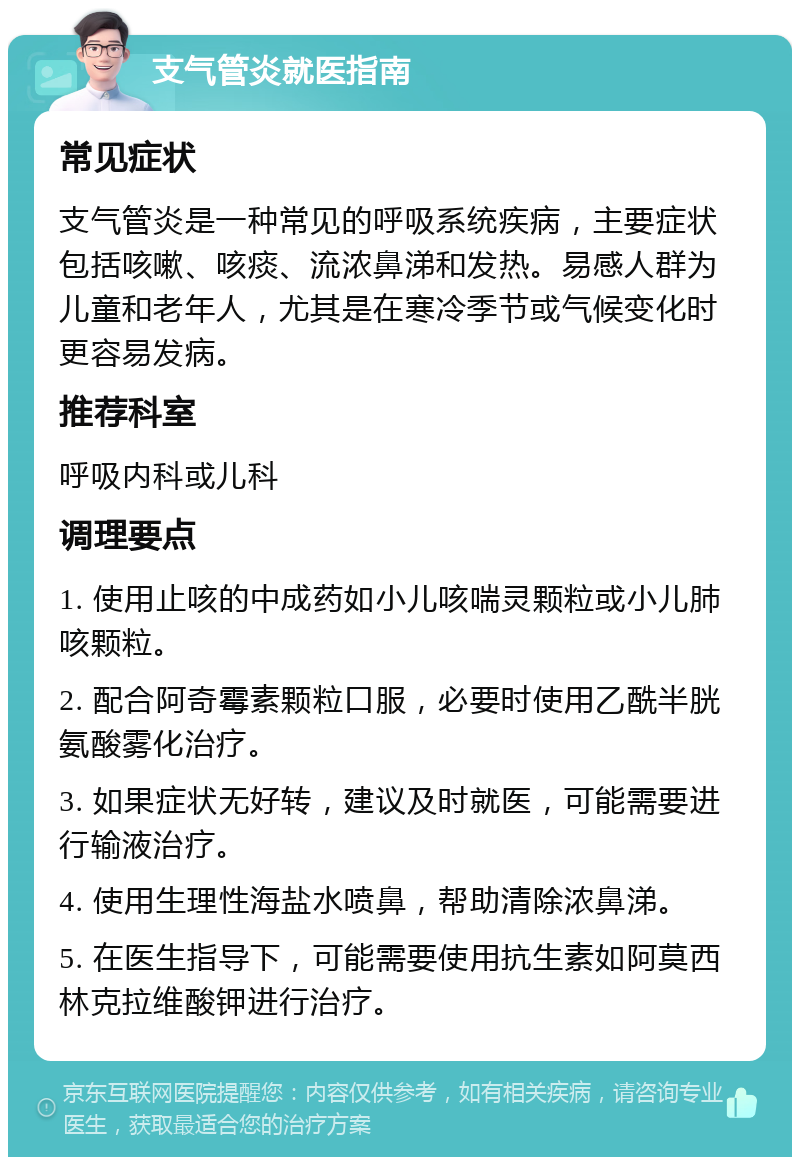 支气管炎就医指南 常见症状 支气管炎是一种常见的呼吸系统疾病，主要症状包括咳嗽、咳痰、流浓鼻涕和发热。易感人群为儿童和老年人，尤其是在寒冷季节或气候变化时更容易发病。 推荐科室 呼吸内科或儿科 调理要点 1. 使用止咳的中成药如小儿咳喘灵颗粒或小儿肺咳颗粒。 2. 配合阿奇霉素颗粒口服，必要时使用乙酰半胱氨酸雾化治疗。 3. 如果症状无好转，建议及时就医，可能需要进行输液治疗。 4. 使用生理性海盐水喷鼻，帮助清除浓鼻涕。 5. 在医生指导下，可能需要使用抗生素如阿莫西林克拉维酸钾进行治疗。