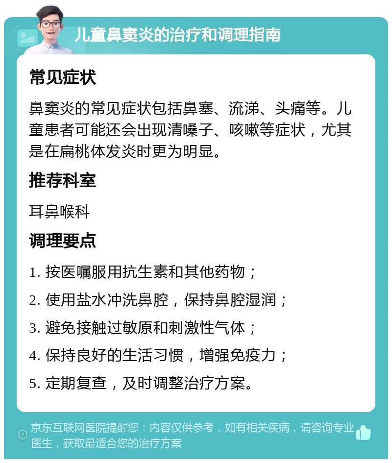 儿童鼻窦炎的治疗和调理指南 常见症状 鼻窦炎的常见症状包括鼻塞、流涕、头痛等。儿童患者可能还会出现清嗓子、咳嗽等症状，尤其是在扁桃体发炎时更为明显。 推荐科室 耳鼻喉科 调理要点 1. 按医嘱服用抗生素和其他药物； 2. 使用盐水冲洗鼻腔，保持鼻腔湿润； 3. 避免接触过敏原和刺激性气体； 4. 保持良好的生活习惯，增强免疫力； 5. 定期复查，及时调整治疗方案。