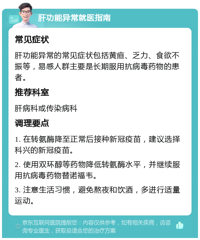 肝功能异常就医指南 常见症状 肝功能异常的常见症状包括黄疸、乏力、食欲不振等，易感人群主要是长期服用抗病毒药物的患者。 推荐科室 肝病科或传染病科 调理要点 1. 在转氨酶降至正常后接种新冠疫苗，建议选择科兴的新冠疫苗。 2. 使用双环醇等药物降低转氨酶水平，并继续服用抗病毒药物替诺福韦。 3. 注意生活习惯，避免熬夜和饮酒，多进行适量运动。