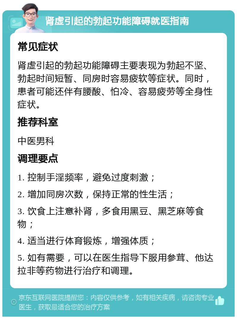 肾虚引起的勃起功能障碍就医指南 常见症状 肾虚引起的勃起功能障碍主要表现为勃起不坚、勃起时间短暂、同房时容易疲软等症状。同时，患者可能还伴有腰酸、怕冷、容易疲劳等全身性症状。 推荐科室 中医男科 调理要点 1. 控制手淫频率，避免过度刺激； 2. 增加同房次数，保持正常的性生活； 3. 饮食上注意补肾，多食用黑豆、黑芝麻等食物； 4. 适当进行体育锻炼，增强体质； 5. 如有需要，可以在医生指导下服用参茸、他达拉非等药物进行治疗和调理。