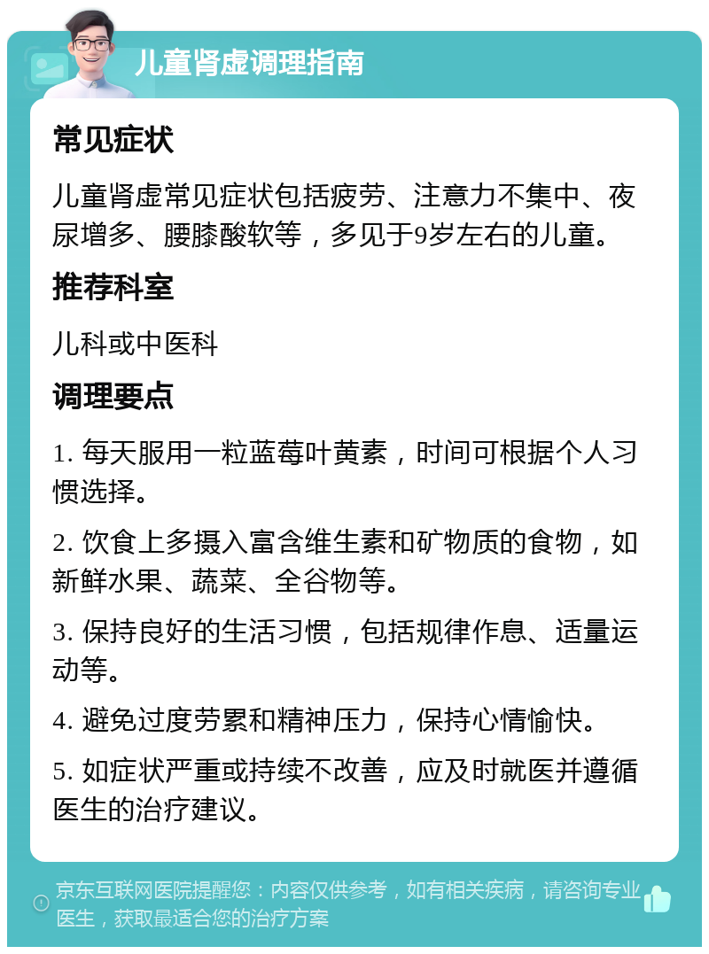 儿童肾虚调理指南 常见症状 儿童肾虚常见症状包括疲劳、注意力不集中、夜尿增多、腰膝酸软等，多见于9岁左右的儿童。 推荐科室 儿科或中医科 调理要点 1. 每天服用一粒蓝莓叶黄素，时间可根据个人习惯选择。 2. 饮食上多摄入富含维生素和矿物质的食物，如新鲜水果、蔬菜、全谷物等。 3. 保持良好的生活习惯，包括规律作息、适量运动等。 4. 避免过度劳累和精神压力，保持心情愉快。 5. 如症状严重或持续不改善，应及时就医并遵循医生的治疗建议。