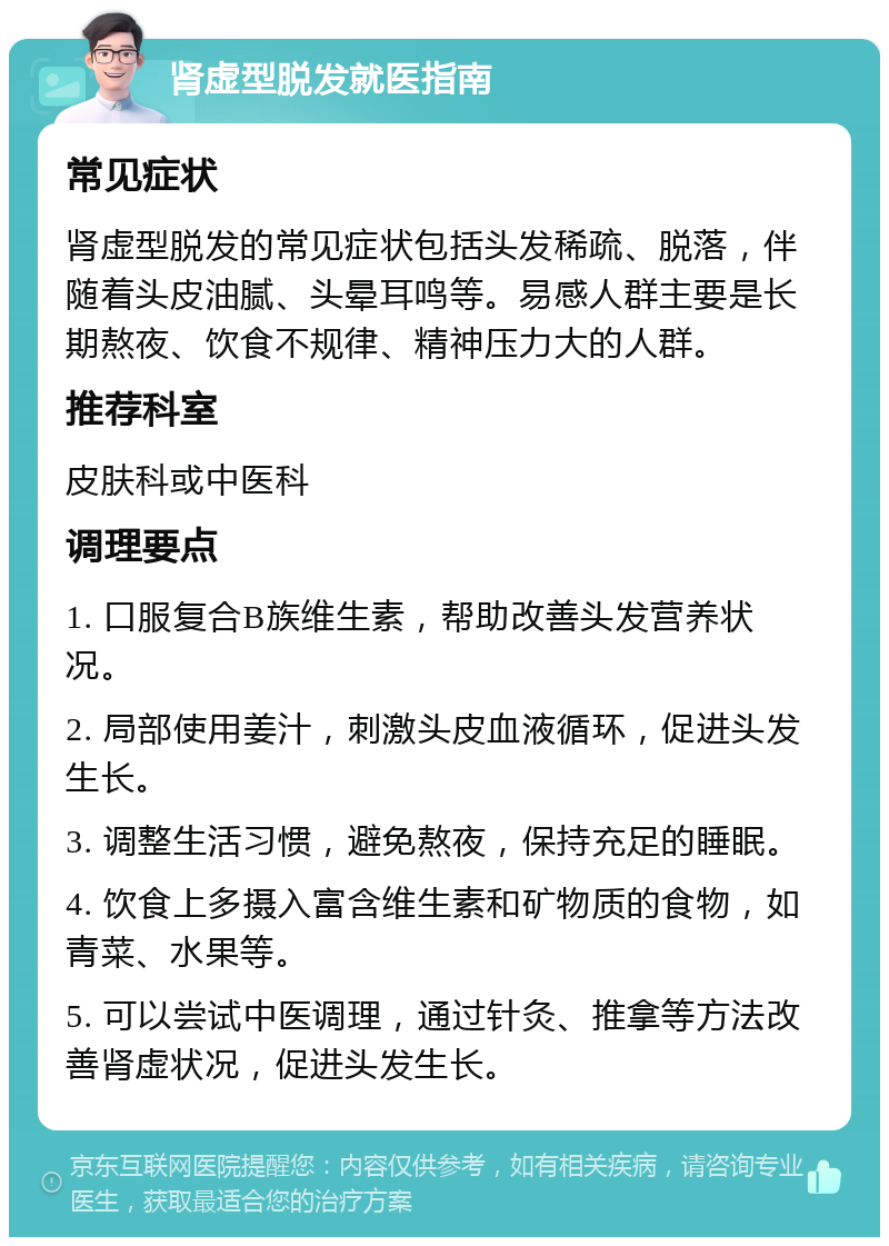 肾虚型脱发就医指南 常见症状 肾虚型脱发的常见症状包括头发稀疏、脱落，伴随着头皮油腻、头晕耳鸣等。易感人群主要是长期熬夜、饮食不规律、精神压力大的人群。 推荐科室 皮肤科或中医科 调理要点 1. 口服复合B族维生素，帮助改善头发营养状况。 2. 局部使用姜汁，刺激头皮血液循环，促进头发生长。 3. 调整生活习惯，避免熬夜，保持充足的睡眠。 4. 饮食上多摄入富含维生素和矿物质的食物，如青菜、水果等。 5. 可以尝试中医调理，通过针灸、推拿等方法改善肾虚状况，促进头发生长。