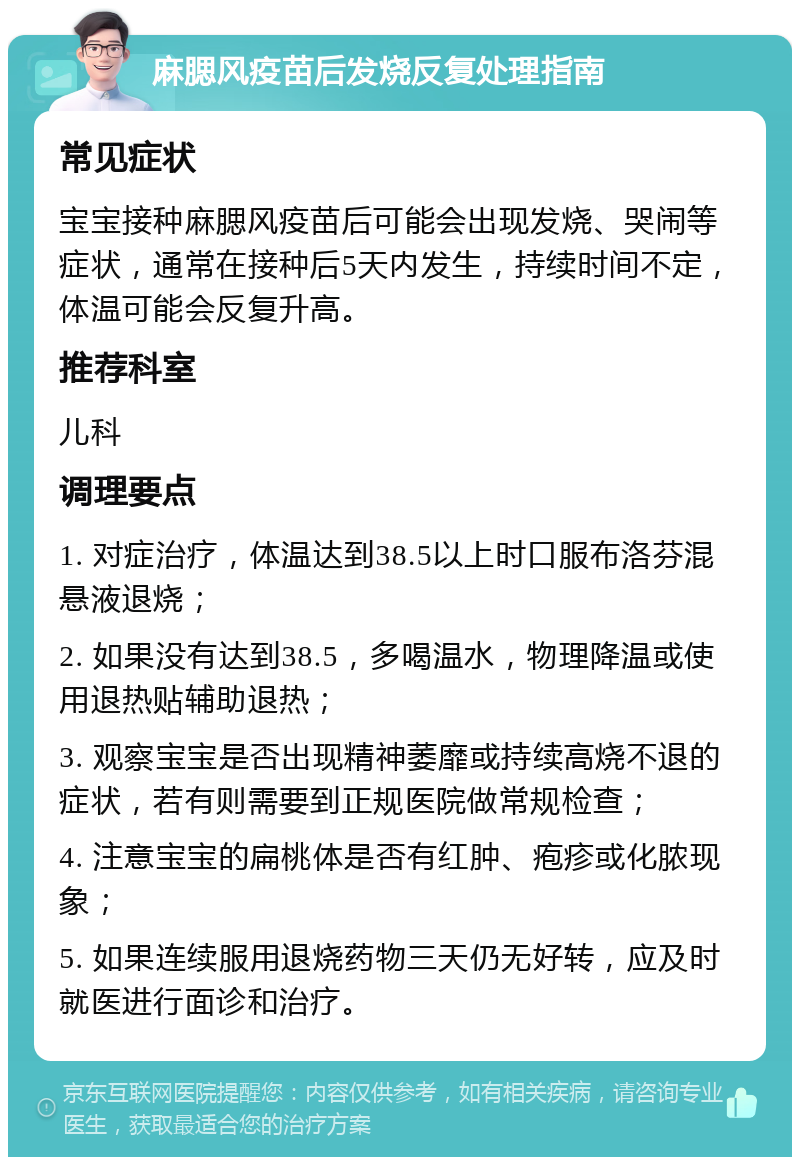 麻腮风疫苗后发烧反复处理指南 常见症状 宝宝接种麻腮风疫苗后可能会出现发烧、哭闹等症状，通常在接种后5天内发生，持续时间不定，体温可能会反复升高。 推荐科室 儿科 调理要点 1. 对症治疗，体温达到38.5以上时口服布洛芬混悬液退烧； 2. 如果没有达到38.5，多喝温水，物理降温或使用退热贴辅助退热； 3. 观察宝宝是否出现精神萎靡或持续高烧不退的症状，若有则需要到正规医院做常规检查； 4. 注意宝宝的扁桃体是否有红肿、疱疹或化脓现象； 5. 如果连续服用退烧药物三天仍无好转，应及时就医进行面诊和治疗。