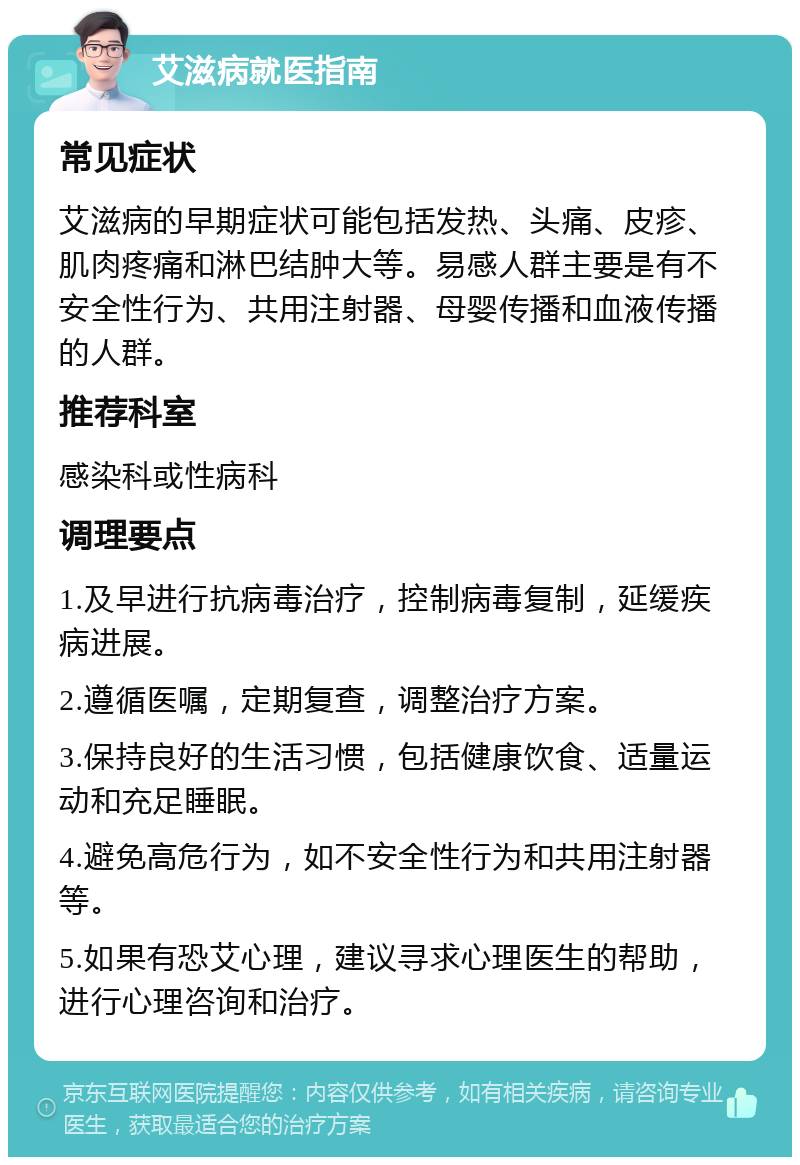 艾滋病就医指南 常见症状 艾滋病的早期症状可能包括发热、头痛、皮疹、肌肉疼痛和淋巴结肿大等。易感人群主要是有不安全性行为、共用注射器、母婴传播和血液传播的人群。 推荐科室 感染科或性病科 调理要点 1.及早进行抗病毒治疗，控制病毒复制，延缓疾病进展。 2.遵循医嘱，定期复查，调整治疗方案。 3.保持良好的生活习惯，包括健康饮食、适量运动和充足睡眠。 4.避免高危行为，如不安全性行为和共用注射器等。 5.如果有恐艾心理，建议寻求心理医生的帮助，进行心理咨询和治疗。