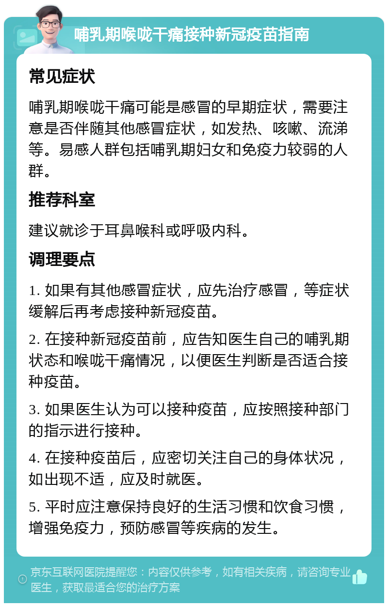 哺乳期喉咙干痛接种新冠疫苗指南 常见症状 哺乳期喉咙干痛可能是感冒的早期症状，需要注意是否伴随其他感冒症状，如发热、咳嗽、流涕等。易感人群包括哺乳期妇女和免疫力较弱的人群。 推荐科室 建议就诊于耳鼻喉科或呼吸内科。 调理要点 1. 如果有其他感冒症状，应先治疗感冒，等症状缓解后再考虑接种新冠疫苗。 2. 在接种新冠疫苗前，应告知医生自己的哺乳期状态和喉咙干痛情况，以便医生判断是否适合接种疫苗。 3. 如果医生认为可以接种疫苗，应按照接种部门的指示进行接种。 4. 在接种疫苗后，应密切关注自己的身体状况，如出现不适，应及时就医。 5. 平时应注意保持良好的生活习惯和饮食习惯，增强免疫力，预防感冒等疾病的发生。