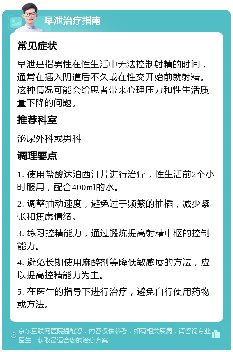 早泄治疗指南 常见症状 早泄是指男性在性生活中无法控制射精的时间，通常在插入阴道后不久或在性交开始前就射精。这种情况可能会给患者带来心理压力和性生活质量下降的问题。 推荐科室 泌尿外科或男科 调理要点 1. 使用盐酸达泊西汀片进行治疗，性生活前2个小时服用，配合400ml的水。 2. 调整抽动速度，避免过于频繁的抽插，减少紧张和焦虑情绪。 3. 练习控精能力，通过锻炼提高射精中枢的控制能力。 4. 避免长期使用麻醉剂等降低敏感度的方法，应以提高控精能力为主。 5. 在医生的指导下进行治疗，避免自行使用药物或方法。