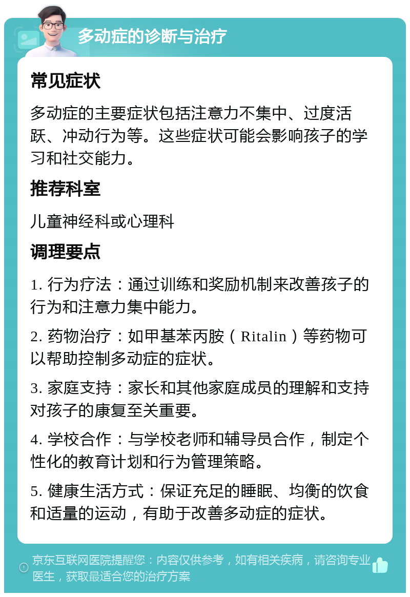 多动症的诊断与治疗 常见症状 多动症的主要症状包括注意力不集中、过度活跃、冲动行为等。这些症状可能会影响孩子的学习和社交能力。 推荐科室 儿童神经科或心理科 调理要点 1. 行为疗法：通过训练和奖励机制来改善孩子的行为和注意力集中能力。 2. 药物治疗：如甲基苯丙胺（Ritalin）等药物可以帮助控制多动症的症状。 3. 家庭支持：家长和其他家庭成员的理解和支持对孩子的康复至关重要。 4. 学校合作：与学校老师和辅导员合作，制定个性化的教育计划和行为管理策略。 5. 健康生活方式：保证充足的睡眠、均衡的饮食和适量的运动，有助于改善多动症的症状。